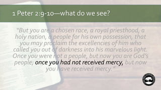 1 Peter 2:9-10—what do we see?
“But you are a chosen race, a royal priesthood, a
holy nation, a people for his own possession, that
you may proclaim the excellencies of him who
called you out of darkness into his marvelous light.
Once you were not a people, but now you are God’s
people; once you had not received mercy, but now
you have received mercy.”
 