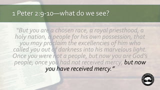 1 Peter 2:9-10—what do we see?
“But you are a chosen race, a royal priesthood, a
holy nation, a people for his own possession, that
you may proclaim the excellencies of him who
called you out of darkness into his marvelous light.
Once you were not a people, but now you are God’s
people; once you had not received mercy, but now
you have received mercy.”
 