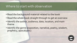 Where to start with observation
• Read the background material related to the book
• Read the whole book straight through to get an overview
• Identify the author, audience, date, location, and main
theme
• Identify the genre (exposition, narrative, poetry, wisdom,
prophecy, apocalyptic)
 