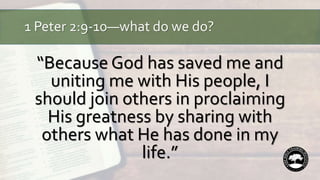 1 Peter 2:9-10—what do we do?
“Because God has saved me and
uniting me with His people, I
should join others in proclaiming
His greatness by sharing with
others what He has done in my
life.”
 