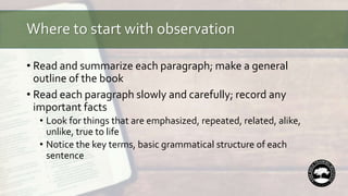 Where to start with observation
• Read and summarize each paragraph; make a general
outline of the book
• Read each paragraph slowly and carefully; record any
important facts
• Look for things that are emphasized, repeated, related, alike,
unlike, true to life
• Notice the key terms, basic grammatical structure of each
sentence
 