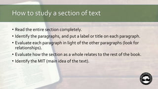 How to study a section of text
• Read the entire section completely.
• Identify the paragraphs, and put a label or title on each paragraph.
• Evaluate each paragraph in light of the other paragraphs (look for
relationships).
• Evaluate how the section as a whole relates to the rest of the book.
• Identify the MIT (main idea of the text).
 