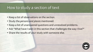How to study a section of text
• Keep a list of observations on the section.
• Study the persons and places mentioned.
• Keep a list of unanswered questions and unresolved problems.
• Ask “What have I seen in this section that challenges the way I live?”
• Share the results of your study with someone else.
 