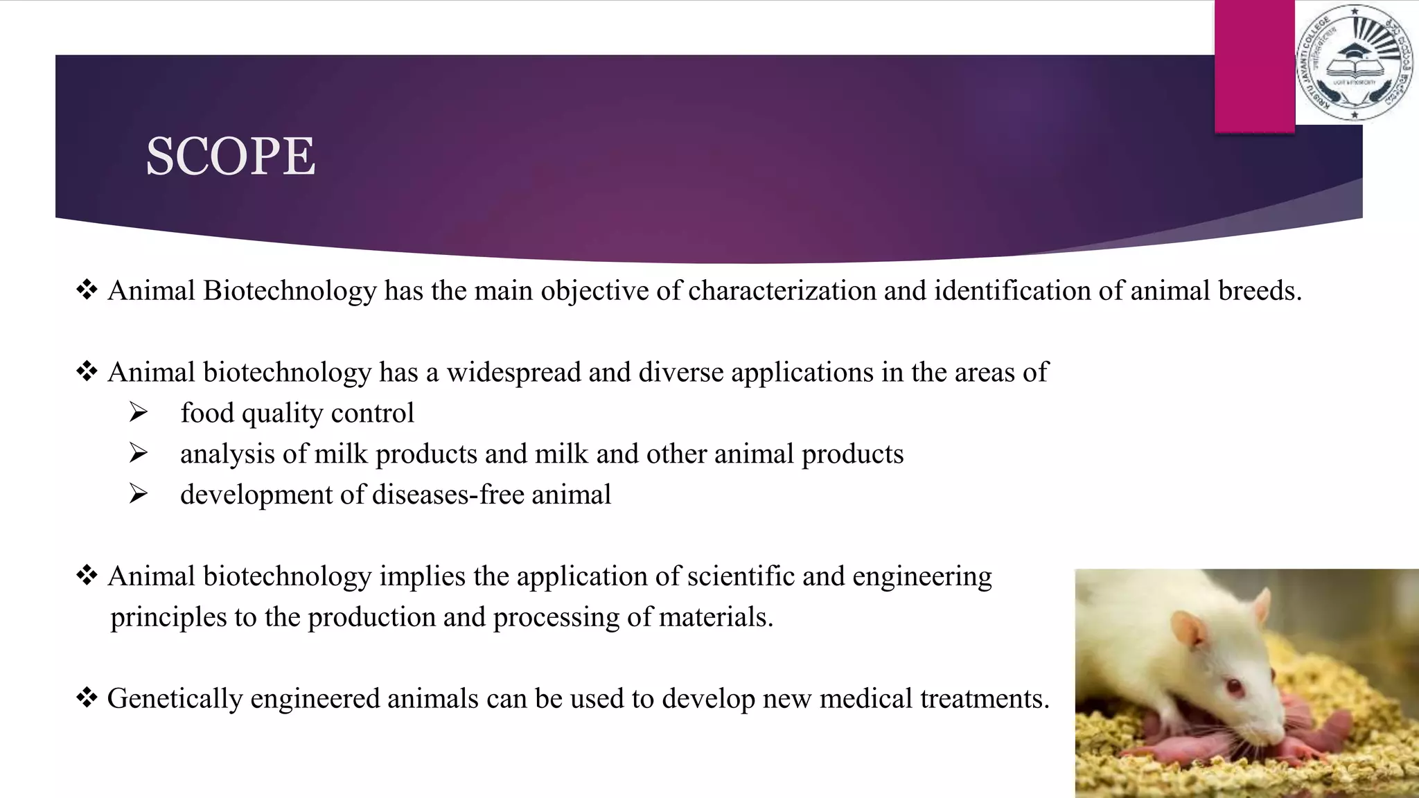  Animal Biotechnology has the main objective of characterization and identification of animal breeds.
 Animal biotechnology has a widespread and diverse applications in the areas of
 food quality control
 analysis of milk products and milk and other animal products
 development of diseases-free animal
 Animal biotechnology implies the application of scientific and engineering
principles to the production and processing of materials.
 Genetically engineered animals can be used to develop new medical treatments.
SCOPE
 