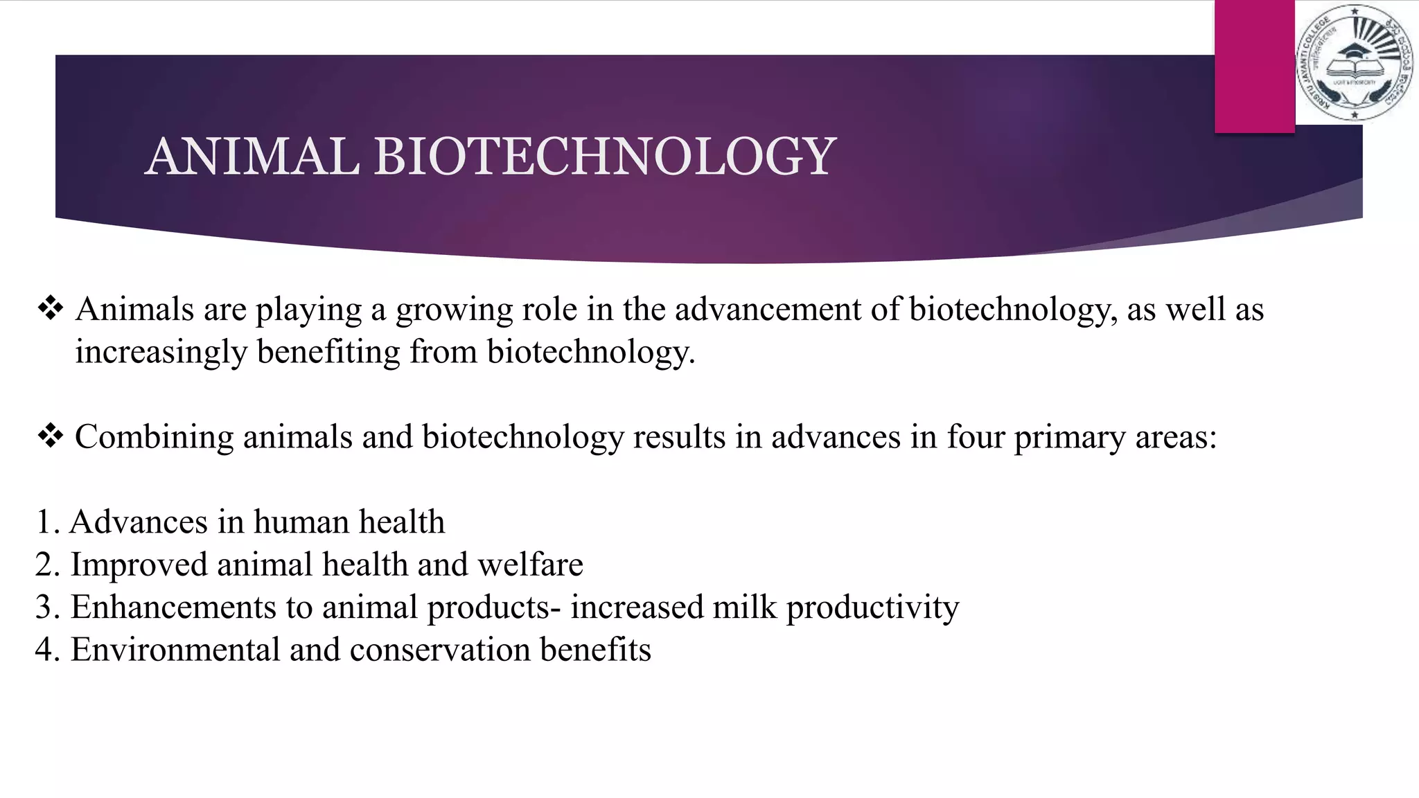 ANIMAL BIOTECHNOLOGY
 Animals are playing a growing role in the advancement of biotechnology, as well as
increasingly benefiting from biotechnology.
 Combining animals and biotechnology results in advances in four primary areas:
1. Advances in human health
2. Improved animal health and welfare
3. Enhancements to animal products- increased milk productivity
4. Environmental and conservation benefits
 