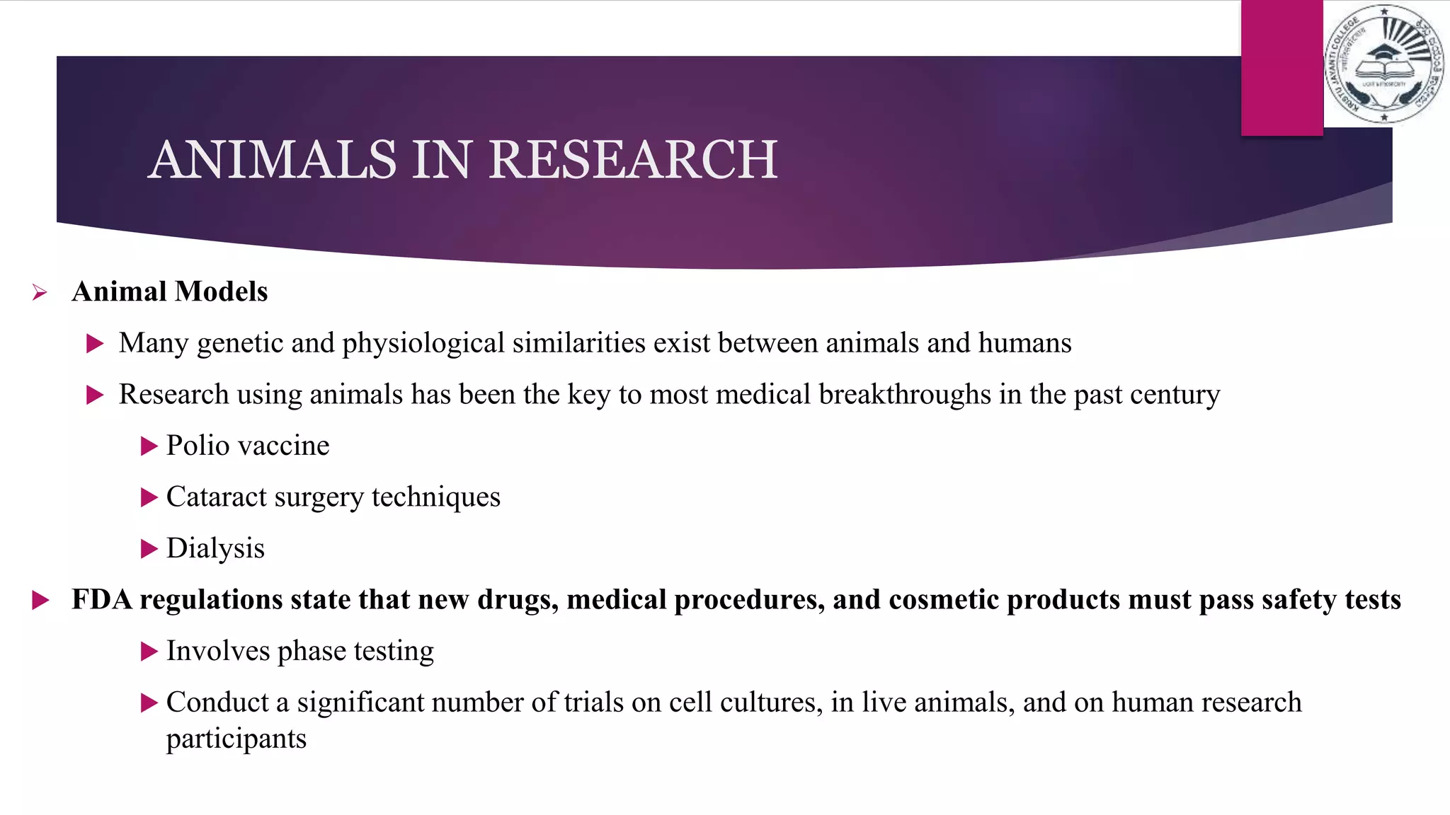 ANIMALS IN RESEARCH
 Animal Models
 Many genetic and physiological similarities exist between animals and humans
 Research using animals has been the key to most medical breakthroughs in the past century
 Polio vaccine
 Cataract surgery techniques
 Dialysis
 FDA regulations state that new drugs, medical procedures, and cosmetic products must pass safety tests
 Involves phase testing
 Conduct a significant number of trials on cell cultures, in live animals, and on human research
participants
 