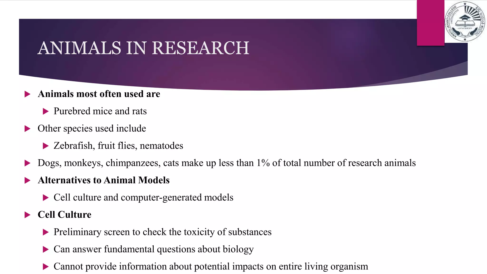  Animals most often used are
 Purebred mice and rats
 Other species used include
 Zebrafish, fruit flies, nematodes
 Dogs, monkeys, chimpanzees, cats make up less than 1% of total number of research animals
 Alternatives to Animal Models
 Cell culture and computer-generated models
 Cell Culture
 Preliminary screen to check the toxicity of substances
 Can answer fundamental questions about biology
 Cannot provide information about potential impacts on entire living organism
ANIMALS IN RESEARCH
 