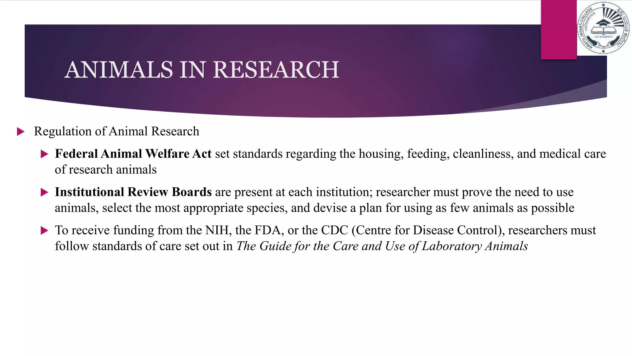 ANIMALS IN RESEARCH
 Regulation of Animal Research
 Federal Animal Welfare Act set standards regarding the housing, feeding, cleanliness, and medical care
of research animals
 Institutional Review Boards are present at each institution; researcher must prove the need to use
animals, select the most appropriate species, and devise a plan for using as few animals as possible
 To receive funding from the NIH, the FDA, or the CDC (Centre for Disease Control), researchers must
follow standards of care set out in The Guide for the Care and Use of Laboratory Animals
 