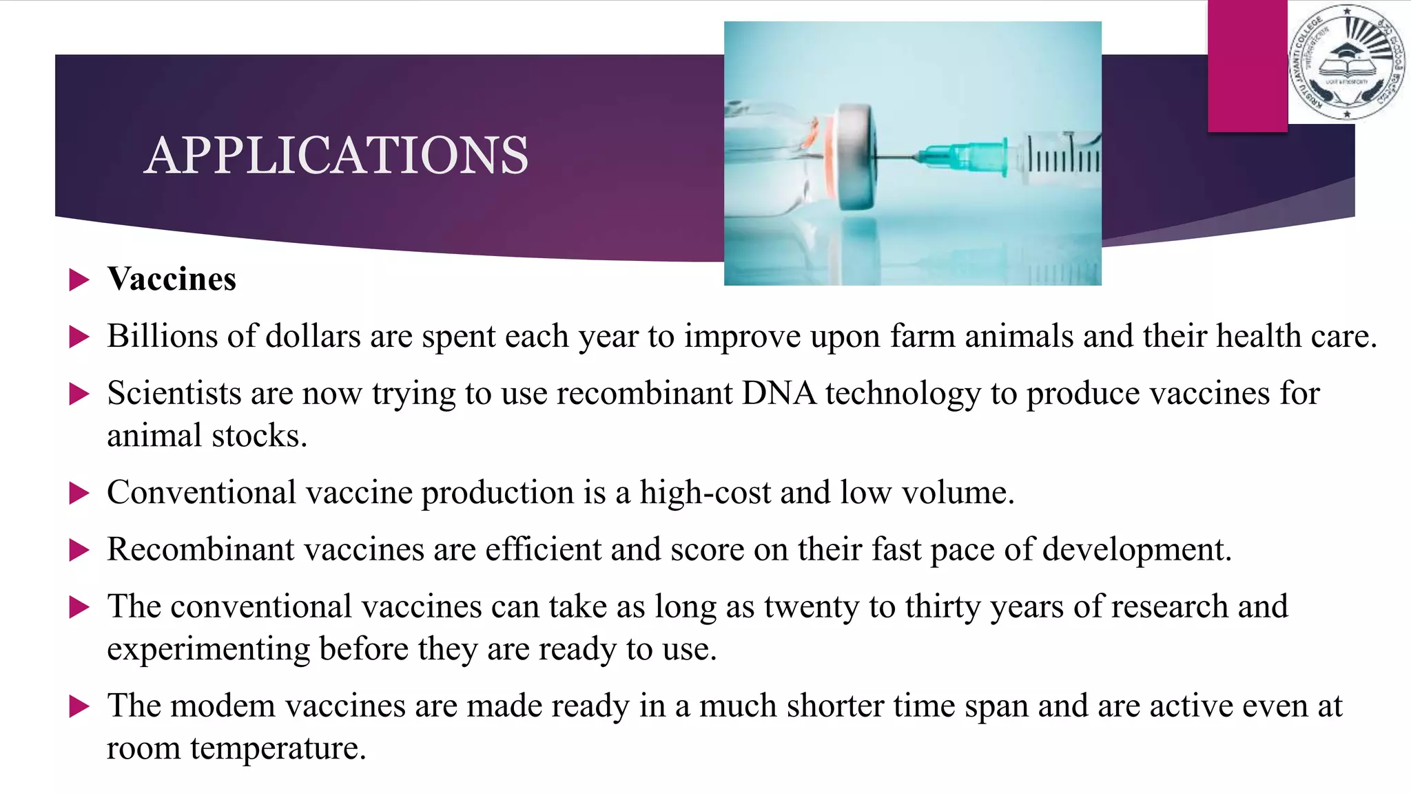  Vaccines
 Billions of dollars are spent each year to improve upon farm animals and their health care.
 Scientists are now trying to use recombinant DNA technology to produce vaccines for
animal stocks.
 Conventional vaccine production is a high-cost and low volume.
 Recombinant vaccines are efficient and score on their fast pace of development.
 The conventional vaccines can take as long as twenty to thirty years of research and
experimenting before they are ready to use.
 The modem vaccines are made ready in a much shorter time span and are active even at
room temperature.
APPLICATIONS
 