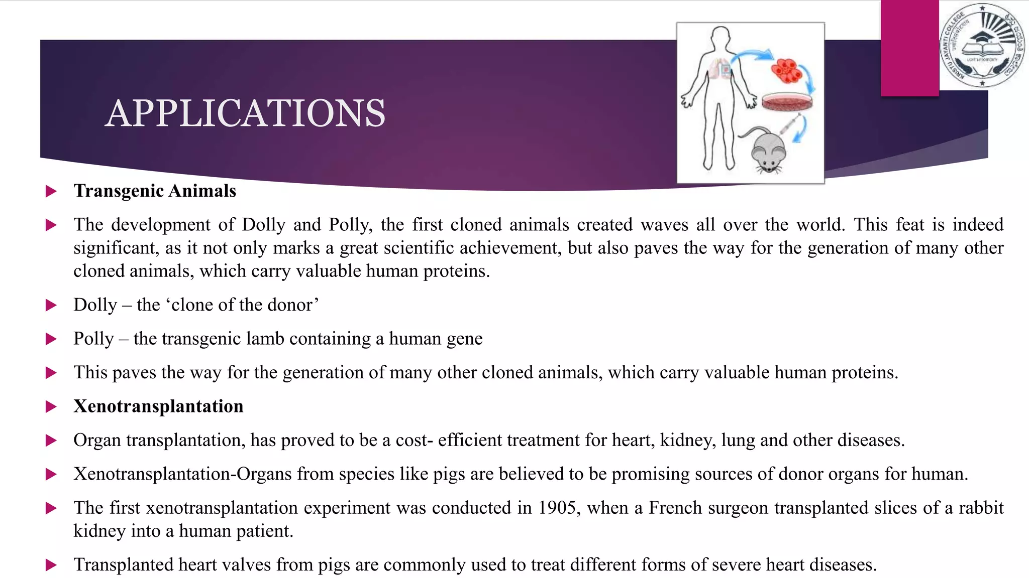 APPLICATIONS
 Transgenic Animals
 The development of Dolly and Polly, the first cloned animals created waves all over the world. This feat is indeed
significant, as it not only marks a great scientific achievement, but also paves the way for the generation of many other
cloned animals, which carry valuable human proteins.
 Dolly – the ‘clone of the donor’
 Polly – the transgenic lamb containing a human gene
 This paves the way for the generation of many other cloned animals, which carry valuable human proteins.
 Xenotransplantation
 Organ transplantation, has proved to be a cost- efficient treatment for heart, kidney, lung and other diseases.
 Xenotransplantation-Organs from species like pigs are believed to be promising sources of donor organs for human.
 The first xenotransplantation experiment was conducted in 1905, when a French surgeon transplanted slices of a rabbit
kidney into a human patient.
 Transplanted heart valves from pigs are commonly used to treat different forms of severe heart diseases.
 