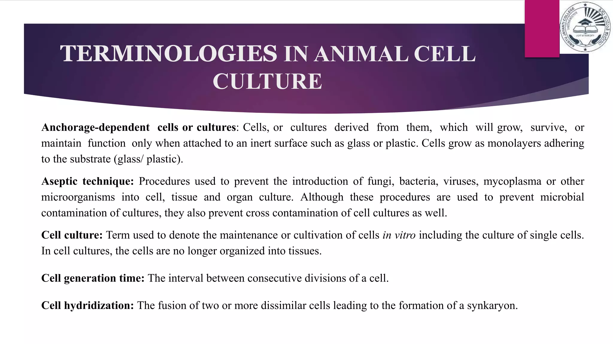 TERMINOLOGIES IN ANIMAL CELL
CULTURE
Anchorage-dependent cells or cultures: Cells, or cultures derived from them, which will grow, survive, or
maintain function only when attached to an inert surface such as glass or plastic. Cells grow as monolayers adhering
to the substrate (glass/ plastic).
Aseptic technique: Procedures used to prevent the introduction of fungi, bacteria, viruses, mycoplasma or other
microorganisms into cell, tissue and organ culture. Although these procedures are used to prevent microbial
contamination of cultures, they also prevent cross contamination of cell cultures as well.
Cell culture: Term used to denote the maintenance or cultivation of cells in vitro including the culture of single cells.
In cell cultures, the cells are no longer organized into tissues.
Cell generation time: The interval between consecutive divisions of a cell.
Cell hydridization: The fusion of two or more dissimilar cells leading to the formation of a synkaryon.
 