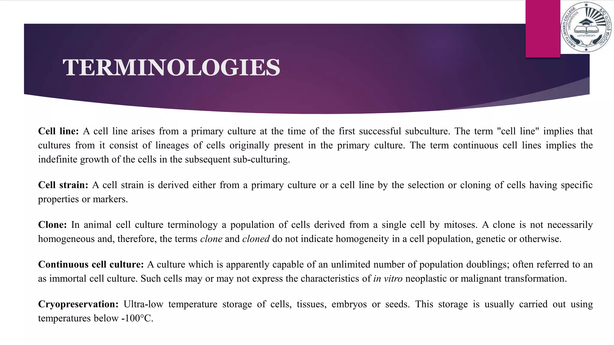 TERMINOLOGIES
Cell line: A cell line arises from a primary culture at the time of the first successful subculture. The term "cell line" implies that
cultures from it consist of lineages of cells originally present in the primary culture. The term continuous cell lines implies the
indefinite growth of the cells in the subsequent sub-culturing.
Cell strain: A cell strain is derived either from a primary culture or a cell line by the selection or cloning of cells having specific
properties or markers.
Clone: In animal cell culture terminology a population of cells derived from a single cell by mitoses. A clone is not necessarily
homogeneous and, therefore, the terms clone and cloned do not indicate homogeneity in a cell population, genetic or otherwise.
Continuous cell culture: A culture which is apparently capable of an unlimited number of population doublings; often referred to an
as immortal cell culture. Such cells may or may not express the characteristics of in vitro neoplastic or malignant transformation.
Cryopreservation: Ultra-low temperature storage of cells, tissues, embryos or seeds. This storage is usually carried out using
temperatures below -100°C.
 