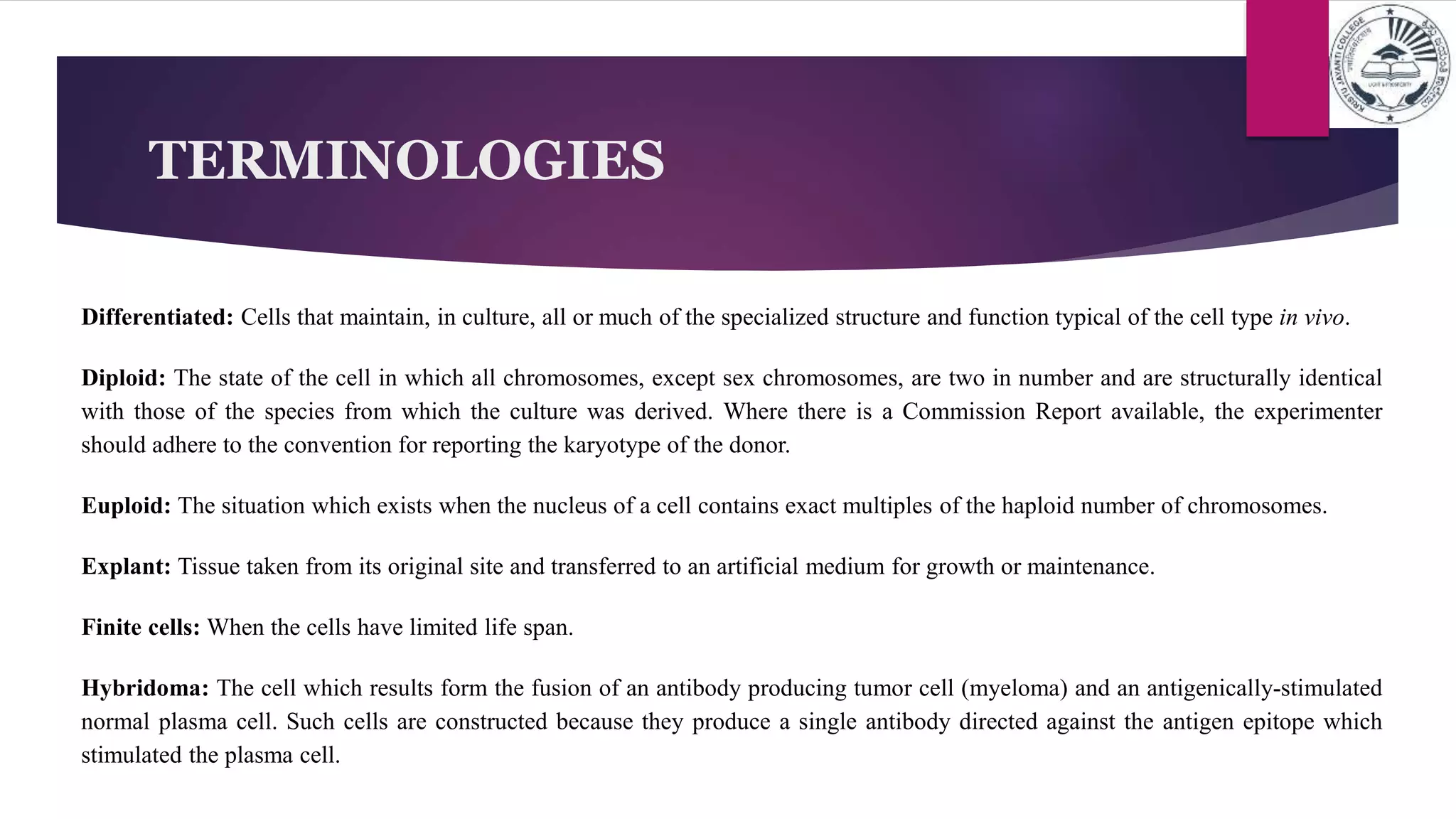 TERMINOLOGIES
Differentiated: Cells that maintain, in culture, all or much of the specialized structure and function typical of the cell type in vivo.
Diploid: The state of the cell in which all chromosomes, except sex chromosomes, are two in number and are structurally identical
with those of the species from which the culture was derived. Where there is a Commission Report available, the experimenter
should adhere to the convention for reporting the karyotype of the donor.
Euploid: The situation which exists when the nucleus of a cell contains exact multiples of the haploid number of chromosomes.
Explant: Tissue taken from its original site and transferred to an artificial medium for growth or maintenance.
Finite cells: When the cells have limited life span.
Hybridoma: The cell which results form the fusion of an antibody producing tumor cell (myeloma) and an antigenically-stimulated
normal plasma cell. Such cells are constructed because they produce a single antibody directed against the antigen epitope which
stimulated the plasma cell.
 