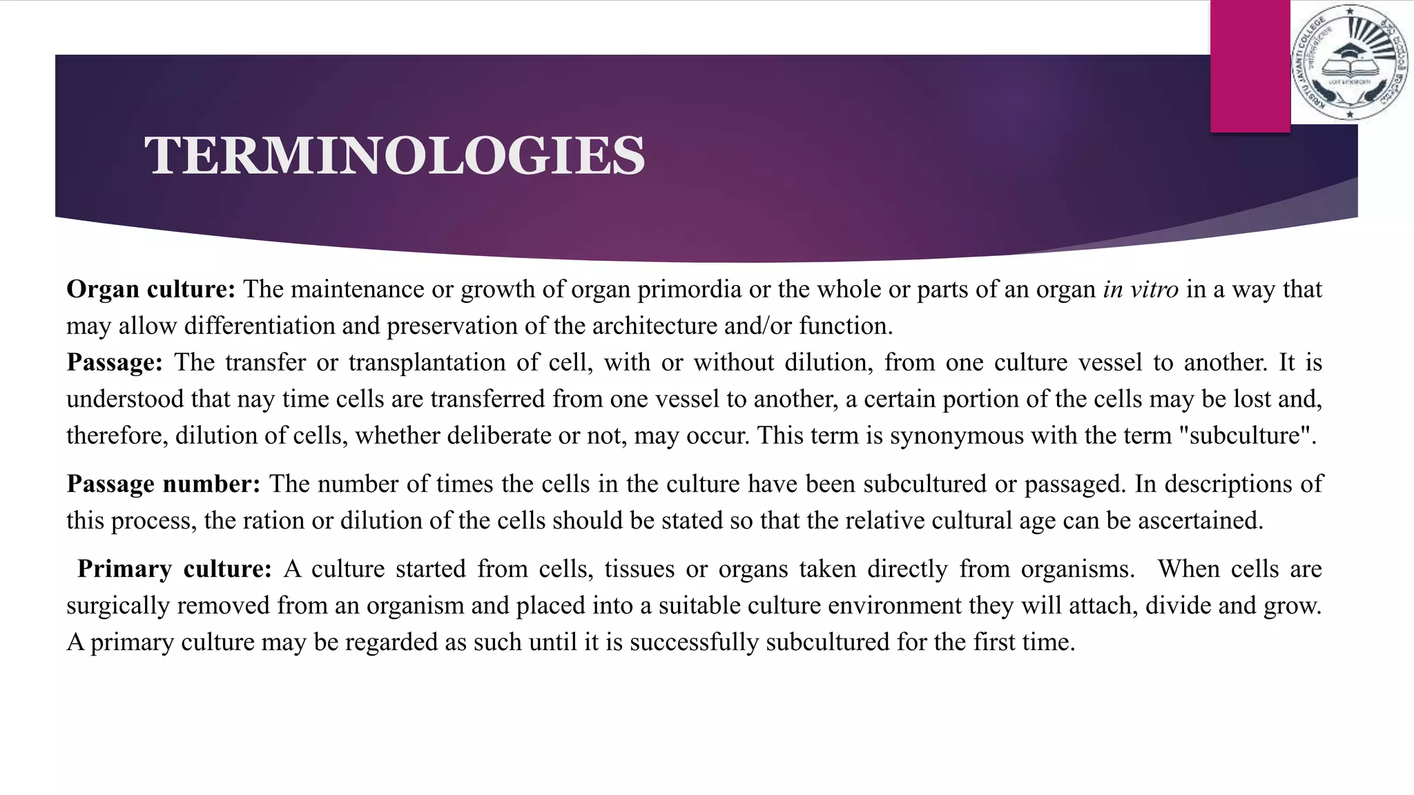 TERMINOLOGIES
Organ culture: The maintenance or growth of organ primordia or the whole or parts of an organ in vitro in a way that
may allow differentiation and preservation of the architecture and/or function.
Passage: The transfer or transplantation of cell, with or without dilution, from one culture vessel to another. It is
understood that nay time cells are transferred from one vessel to another, a certain portion of the cells may be lost and,
therefore, dilution of cells, whether deliberate or not, may occur. This term is synonymous with the term "subculture".
Passage number: The number of times the cells in the culture have been subcultured or passaged. In descriptions of
this process, the ration or dilution of the cells should be stated so that the relative cultural age can be ascertained.
Primary culture: A culture started from cells, tissues or organs taken directly from organisms. When cells are
surgically removed from an organism and placed into a suitable culture environment they will attach, divide and grow.
A primary culture may be regarded as such until it is successfully subcultured for the first time.
 