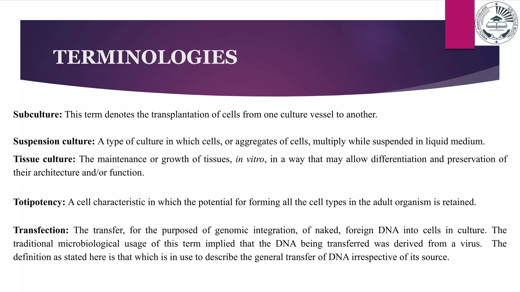 TERMINOLOGIES
Subculture: This term denotes the transplantation of cells from one culture vessel to another.
Suspension culture: A type of culture in which cells, or aggregates of cells, multiply while suspended in liquid medium.
Tissue culture: The maintenance or growth of tissues, in vitro, in a way that may allow differentiation and preservation of
their architecture and/or function.
Totipotency: A cell characteristic in which the potential for forming all the cell types in the adult organism is retained.
Transfection: The transfer, for the purposed of genomic integration, of naked, foreign DNA into cells in culture. The
traditional microbiological usage of this term implied that the DNA being transferred was derived from a virus. The
definition as stated here is that which is in use to describe the general transfer of DNA irrespective of its source.
 