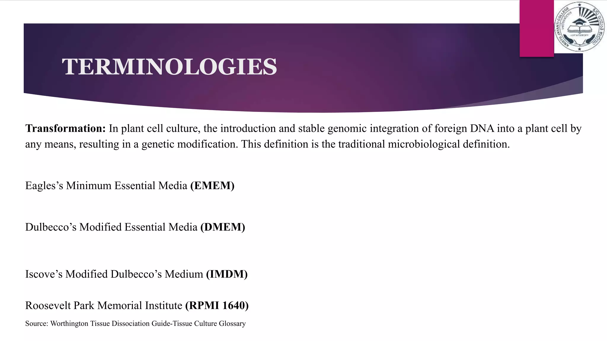TERMINOLOGIES
Transformation: In plant cell culture, the introduction and stable genomic integration of foreign DNA into a plant cell by
any means, resulting in a genetic modification. This definition is the traditional microbiological definition.
Eagles’s Minimum Essential Media (EMEM)
Dulbecco’s Modified Essential Media (DMEM)
Iscove’s Modified Dulbecco’s Medium (IMDM)
Roosevelt Park Memorial Institute (RPMI 1640)
Source: Worthington Tissue Dissociation Guide-Tissue Culture Glossary
 