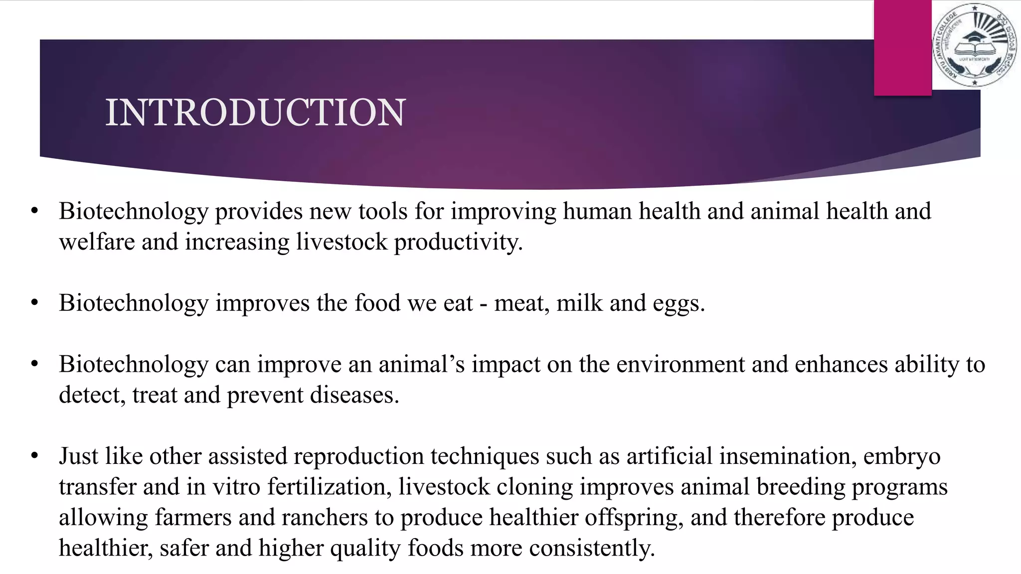 • Biotechnology provides new tools for improving human health and animal health and
welfare and increasing livestock productivity.
• Biotechnology improves the food we eat - meat, milk and eggs.
• Biotechnology can improve an animal’s impact on the environment and enhances ability to
detect, treat and prevent diseases.
• Just like other assisted reproduction techniques such as artificial insemination, embryo
transfer and in vitro fertilization, livestock cloning improves animal breeding programs
allowing farmers and ranchers to produce healthier offspring, and therefore produce
healthier, safer and higher quality foods more consistently.
INTRODUCTION
 