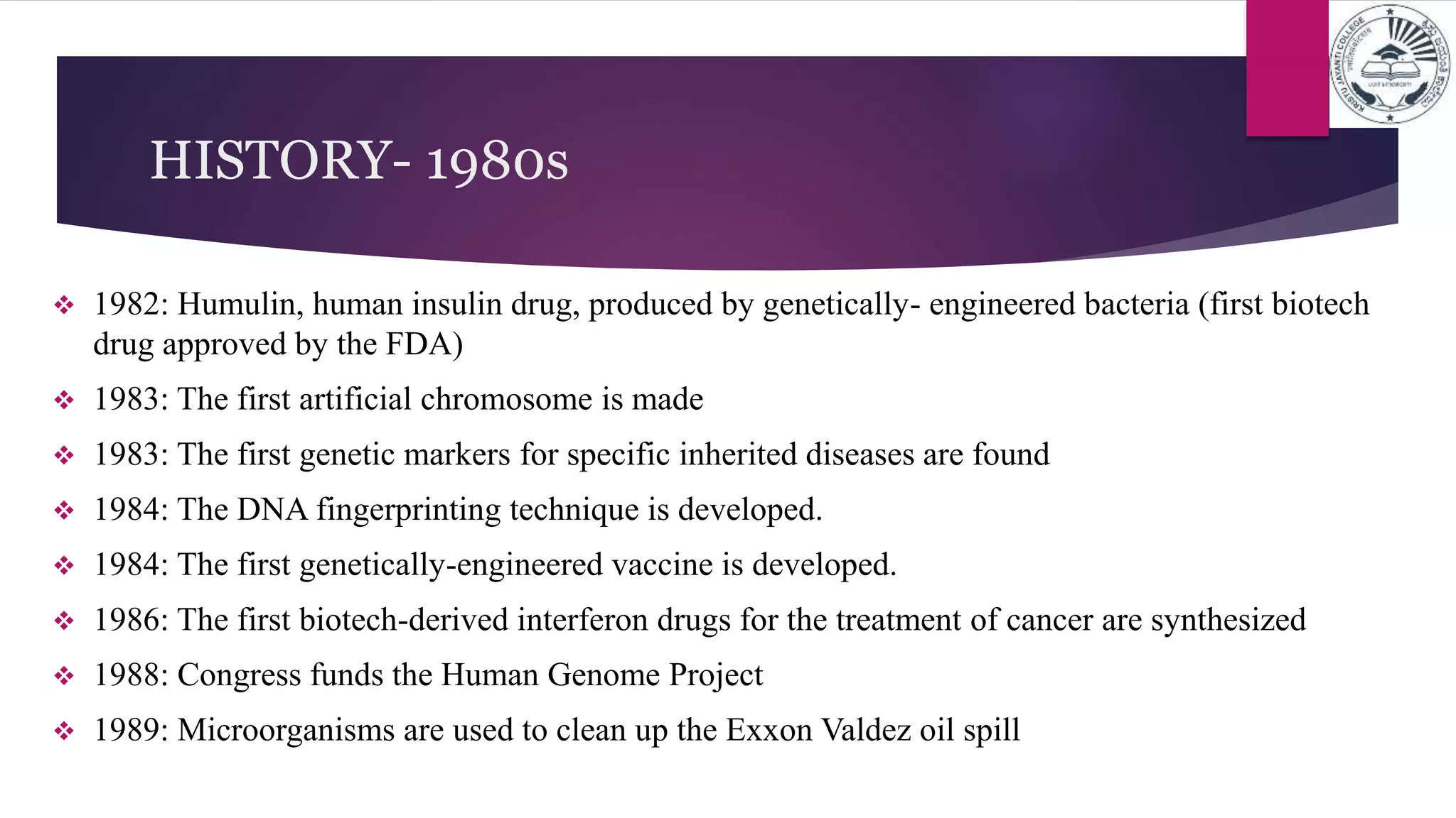 HISTORY- 1980s
 1982: Humulin, human insulin drug, produced by genetically- engineered bacteria (first biotech
drug approved by the FDA)
 1983: The first artificial chromosome is made
 1983: The first genetic markers for specific inherited diseases are found
 1984: The DNA fingerprinting technique is developed.
 1984: The first genetically-engineered vaccine is developed.
 1986: The first biotech-derived interferon drugs for the treatment of cancer are synthesized
 1988: Congress funds the Human Genome Project
 1989: Microorganisms are used to clean up the Exxon Valdez oil spill
 