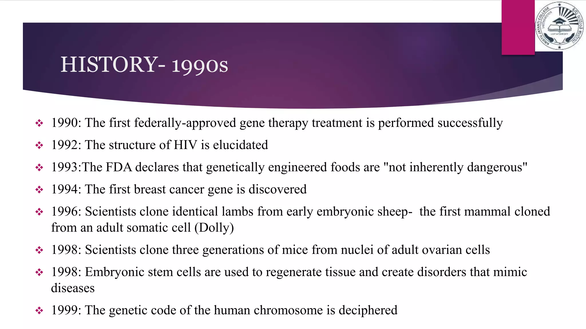 HISTORY- 1990s
 1990: The first federally-approved gene therapy treatment is performed successfully
 1992: The structure of HIV is elucidated
 1993:The FDA declares that genetically engineered foods are "not inherently dangerous"
 1994: The first breast cancer gene is discovered
 1996: Scientists clone identical lambs from early embryonic sheep- the first mammal cloned
from an adult somatic cell (Dolly)
 1998: Scientists clone three generations of mice from nuclei of adult ovarian cells
 1998: Embryonic stem cells are used to regenerate tissue and create disorders that mimic
diseases
 1999: The genetic code of the human chromosome is deciphered
 