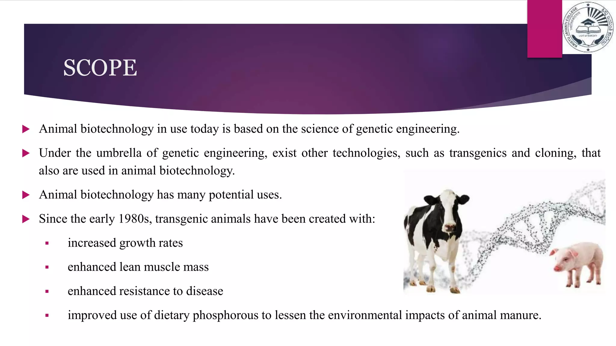 SCOPE
 Animal biotechnology in use today is based on the science of genetic engineering.
 Under the umbrella of genetic engineering, exist other technologies, such as transgenics and cloning, that
also are used in animal biotechnology.
 Animal biotechnology has many potential uses.
 Since the early 1980s, transgenic animals have been created with:
 increased growth rates
 enhanced lean muscle mass
 enhanced resistance to disease
 improved use of dietary phosphorous to lessen the environmental impacts of animal manure.
 