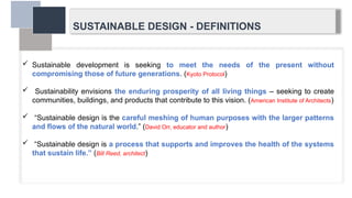SUSTAINABLE DESIGN - DEFINITIONS
 Sustainable development is seeking to meet the needs of the present without
compromising those of future generations. (Kyoto Protocol)
 Sustainability envisions the enduring prosperity of all living things – seeking to create
communities, buildings, and products that contribute to this vision. (American Institute of Architects)
 “Sustainable design is the careful meshing of human purposes with the larger patterns
and flows of the natural world.” (David Orr, educator and author)
 “Sustainable design is a process that supports and improves the health of the systems
that sustain life.” (Bill Reed, architect)
 