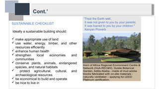 Cont.’
SUSTAINABLE CHECKLIST
Ideally a sustainable building should:
 make appropriate use of land
 use water, energy, timber, and other
resources efficiently
 enhance human health
 strengthen local economies and
communities
 conserve plants, animals, endangered
species, and natural habitats
 protect agricultural, cultural, and
archaeological resources
 be economical to build and operate
 be nice to live in
“Treat the Earth well.
It was not given to you by your parents.
It was loaned to you by your children."
Kenyan Proverb
 