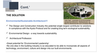 Cont.’
THE SOLUTION
Environmental/Sustainable Architecture!!!
 The Design and Construction Industry the potential single largest contributor to solutions
in compliance with the Kyoto Protocol and for creating long term ecological sustainability.
 Environmental Design - a way towards sustainability.
 Architectural Profession
-Great potential for ‘Environmental Leadership’
-No one else in the building industry is so educated to be able to incorporate all aspects of
technology, environment, culture and design into our built environments.
 