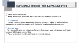 SUSTAINABLE BUILDING - THE SUSTAINABLE ETHIC
 Not a new building style
 A new way to think about how we – design –construct - operate buildings
 Primary goal
Lessen the harm of poorly designed buildings, by using the best of ancient building
approaches, in logical combination with the best of new technological advances.
 Ultimate goal
To make buildings to net producers of energy, food, clean water, air, beauty, and healthy
human and biological communities
 Trying to take less from the earth and give more to people.
 