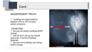 Cont.’
INCONVENIENT TRUTH
 buildings are responsible for
between 40% to 70% of world
carbon emissions
THEREFORE:
 the way we design buildings MUST
change
 that we don’t use up our natural
resources, in terms of building
Materials
 the way how buildings use energy
MUST change
 