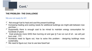 Cont.’
THE PROBLEM - THE CHALLENGE
We are not ready for it!!!
 Not enough fuel to heat and cool the present buildings
 Increasing heating and cooling needs for additional buildings we might add between now
and then….
 Supposedly there is enough coal to be mined to maintain energy consumption for
hundreds of years
 Coal produces more GHG than burning oil and gas § if we run out of oil - we will just
burn coal…???
 Architects need to figure out, how to solve this problem - designing buildings more
sustainably.
 We need to figure out, how to use less fossil fuel
 