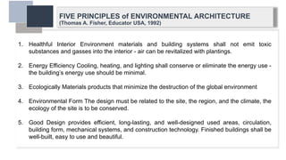 FIVE PRINCIPLES of ENVIRONMENTAL ARCHITECTURE
(Thomas A. Fisher, Educator USA, 1992)
1. Healthful Interior Environment materials and building systems shall not emit toxic
substances and gasses into the interior - air can be revitalized with plantings.
2. Energy Efficiency Cooling, heating, and lighting shall conserve or eliminate the energy use -
the building’s energy use should be minimal.
3. Ecologically Materials products that minimize the destruction of the global environment
4. Environmental Form The design must be related to the site, the region, and the climate, the
ecology of the site is to be conserved.
5. Good Design provides efficient, long-lasting, and well-designed used areas, circulation,
building form, mechanical systems, and construction technology. Finished buildings shall be
well-built, easy to use and beautiful.
 
