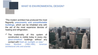 WHAT IS ENVIRONMENTAL DESIGN?
“The modern architect has produced the most
flagrantly uneconomic and uncomfortable
buildings, which can be inhabited only with
the aid of the most expensive devices of
heating and refrigeration.
 The irrationality of this system of
construction is visible today in every city:
glass-sheathed buildings without any
contact with fresh air, sunlight, or view.”
Lewis Mumford (1895-1990), American
architectural critic and scientist
 