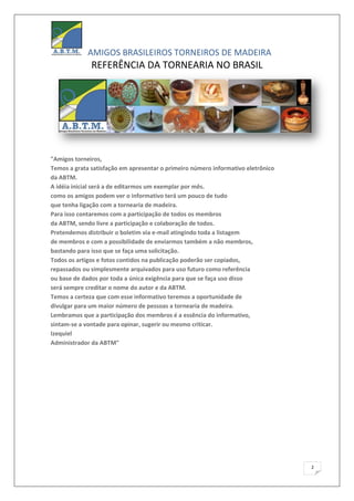 AMIGOS BRASILEIROS TORNEIROS DE MADEIRA
              REFERÊNCIA DA TORNEARIA NO BRASIL




"Amigos torneiros,
Temos a grata satisfação em apresentar o primeiro número informativo eletrônico
da ABTM.
A idéia inicial será a de editarmos um exemplar por mês.
como os amigos podem ver o informativo terá um pouco de tudo
que tenha ligação com a tornearia de madeira.
Para isso contaremos com a participação de todos os membros
da ABTM, sendo livre a participação e colaboração de todos.
Pretendemos distribuir o boletim via e-mail atingindo toda a listagem
de membros e com a possibilidade de enviarmos também a não membros,
bastando para isso que se faça uma solicitação.
Todos os artigos e fotos contidos na publicação poderão ser copiados,
repassados ou simplesmente arquivados para uso futuro como referência
ou base de dados por toda a única exigência para que se faça uso disso
será sempre creditar o nome do autor e da ABTM.
Temos a certeza que com esse informativo teremos a oportunidade de
divulgar para um maior número de pessoas a tornearia de madeira.
Lembramos que a participação dos membros é a essência do informativo,
sintam-se a vontade para opinar, sugerir ou mesmo criticar.
Izequiel
Administrador da ABTM"




                                                                                  2
 