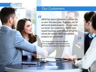 Our Customers
ABTO has been a fantastic partner for
us over the past year. Together, we've
delivered great projects - for our own
use & for our customers. We've won
repeat business with almost all of the
clients for whom ABTO completed
projects on our behalf.
- Our long-lasting customer, Ireland
(Contracted ABTO Software to deliver
a number of projects for government)
“
“
 
