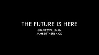 THE FUTURE IS HERE
@JAMESWALLMAN
JAMES@THEFISH.CO
 