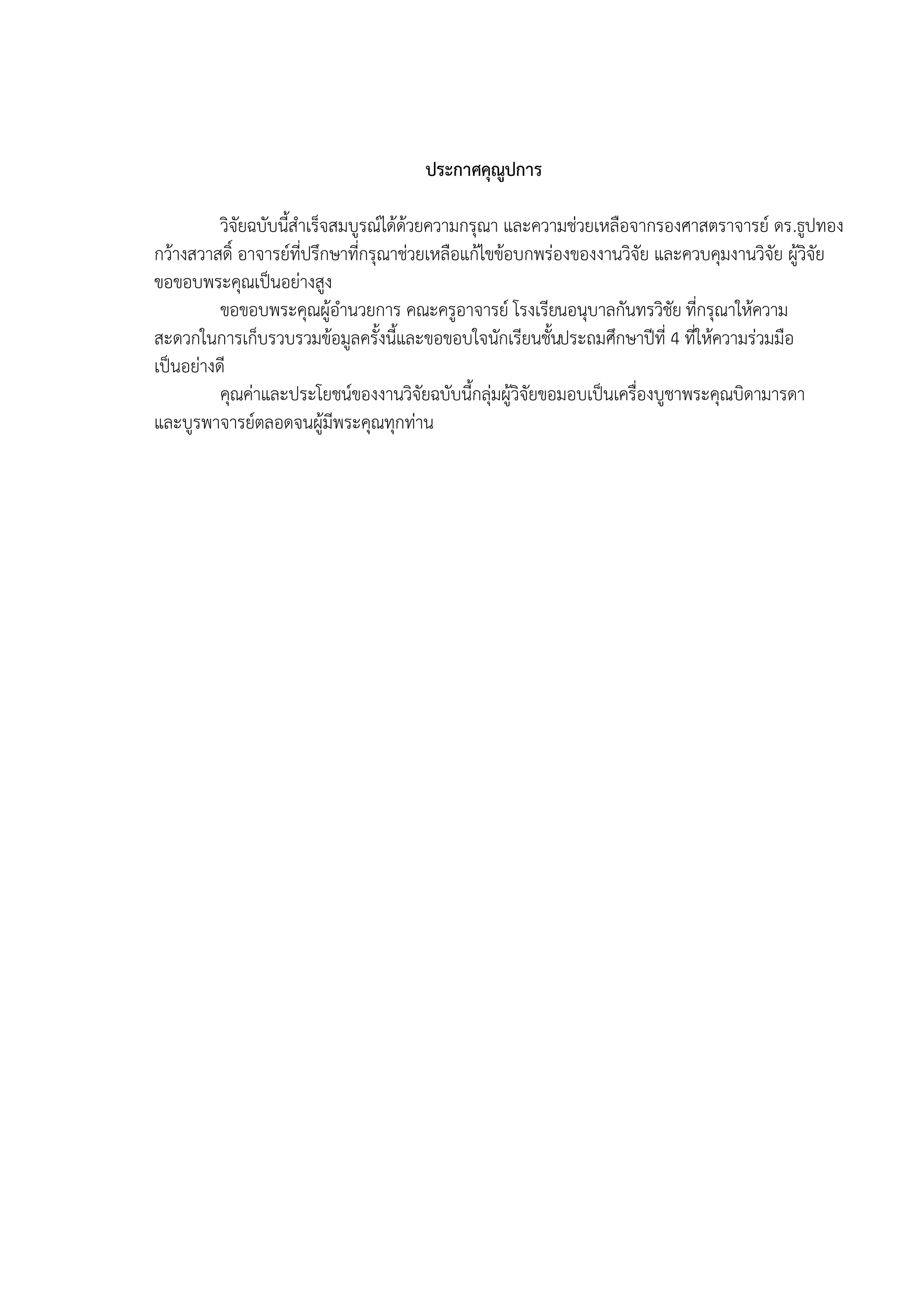 ประกาศคุณูปการ

          วิจัยฉบับนี้สาเร็จสมบูรณ์ได้ด้วยความกรุณา และความช่วยเหลือจากรองศาสตราจารย์ ดร.ธูปทอง
กว้างสวาสดิ์ อาจารย์ที่ปรึกษาที่กรุณาช่วยเหลือแก้ไขข้อบกพร่องของงานวิจัย และควบคุมงานวิจัย ผู้วิจัย
ขอขอบพระคุณเป็นอย่างสูง
          ขอขอบพระคุณผู้อานวยการ คณะครูอาจารย์ โรงเรียนอนุบาลกันทรวิชัย ที่กรุณาให้ความ
สะดวกในการเก็บรวบรวมข้อมูลครั้งนี้และขอขอบใจนักเรียนชั้นประถมศึกษาปีที่ 4 ที่ให้ความร่วมมือ
เป็นอย่างดี
          คุณค่าและประโยชน์ของงานวิจัยฉบับนี้กลุ่มผู้วิจัยขอมอบเป็นเครื่องบูชาพระคุณบิดามารดา
และบูรพาจารย์ตลอดจนผู้มีพระคุณทุกท่าน
 