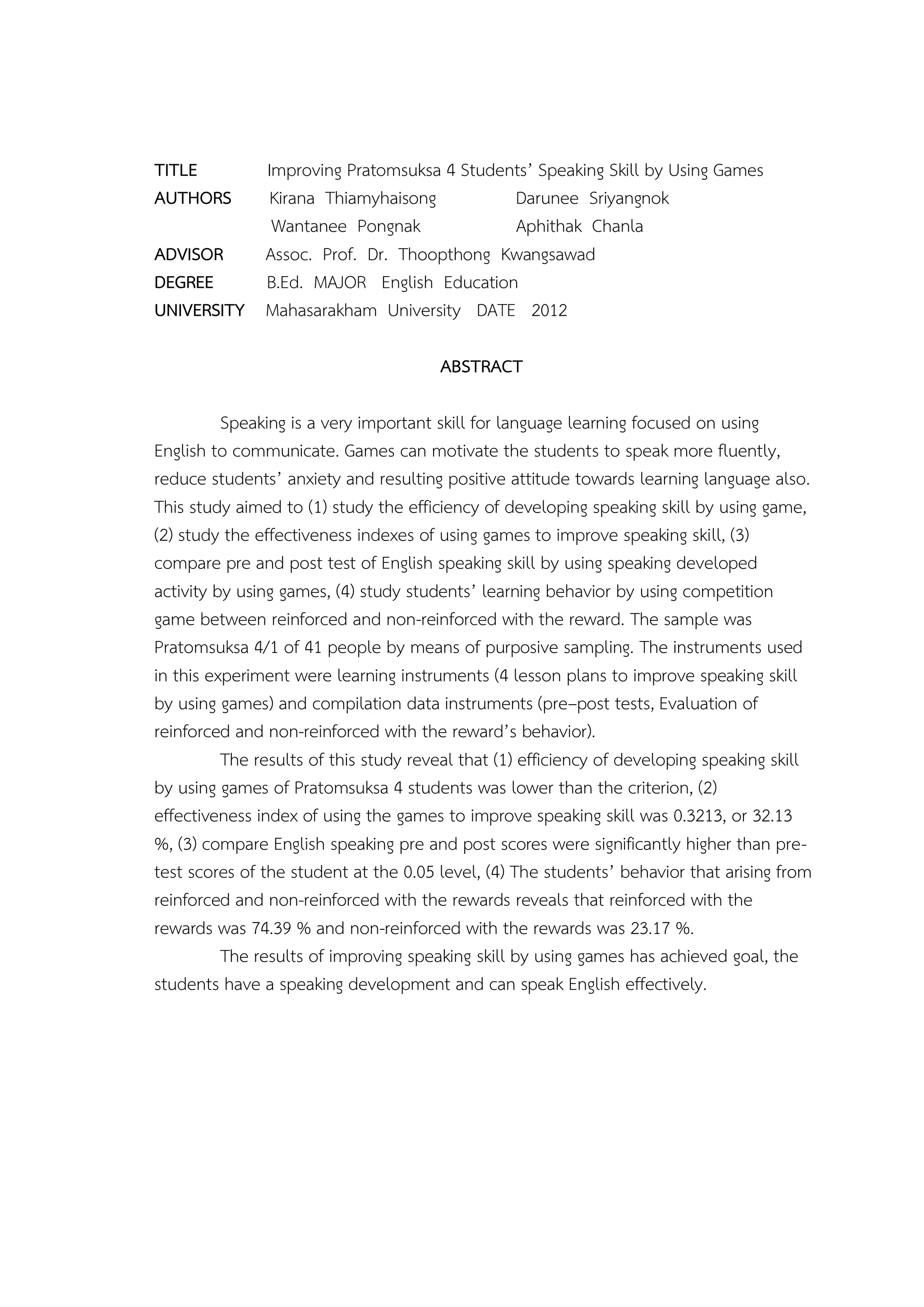 TITLE      Improving Pratomsuksa 4 Students’ Speaking Skill by Using Games
AUTHORS     Kirana Thiamyhaisong         Darunee Sriyangnok
            Wantanee Pongnak             Aphithak Chanla
ADVISOR    Assoc. Prof. Dr. Thoopthong Kwangsawad
DEGREE     B.Ed. MAJOR English Education
UNIVERSITY Mahasarakham University DATE 2012

                                       ABSTRACT

          Speaking is a very important skill for language learning focused on using
English to communicate. Games can motivate the students to speak more fluently,
reduce students’ anxiety and resulting positive attitude towards learning language also.
This study aimed to (1) study the efficiency of developing speaking skill by using game,
(2) study the effectiveness indexes of using games to improve speaking skill, (3)
compare pre and post test of English speaking skill by using speaking developed
activity by using games, (4) study students’ learning behavior by using competition
game between reinforced and non-reinforced with the reward. The sample was
Pratomsuksa 4/1 of 41 people by means of purposive sampling. The instruments used
in this experiment were learning instruments (4 lesson plans to improve speaking skill
by using games) and compilation data instruments (pre–post tests, Evaluation of
reinforced and non-reinforced with the reward’s behavior).
          The results of this study reveal that (1) efficiency of developing speaking skill
by using games of Pratomsuksa 4 students was lower than the criterion, (2)
effectiveness index of using the games to improve speaking skill was 0.3213, or 32.13
%, (3) compare English speaking pre and post scores were significantly higher than pre-
test scores of the student at the 0.05 level, (4) The students’ behavior that arising from
reinforced and non-reinforced with the rewards reveals that reinforced with the
rewards was 74.39 % and non-reinforced with the rewards was 23.17 %.
          The results of improving speaking skill by using games has achieved goal, the
students have a speaking development and can speak English effectively.
 