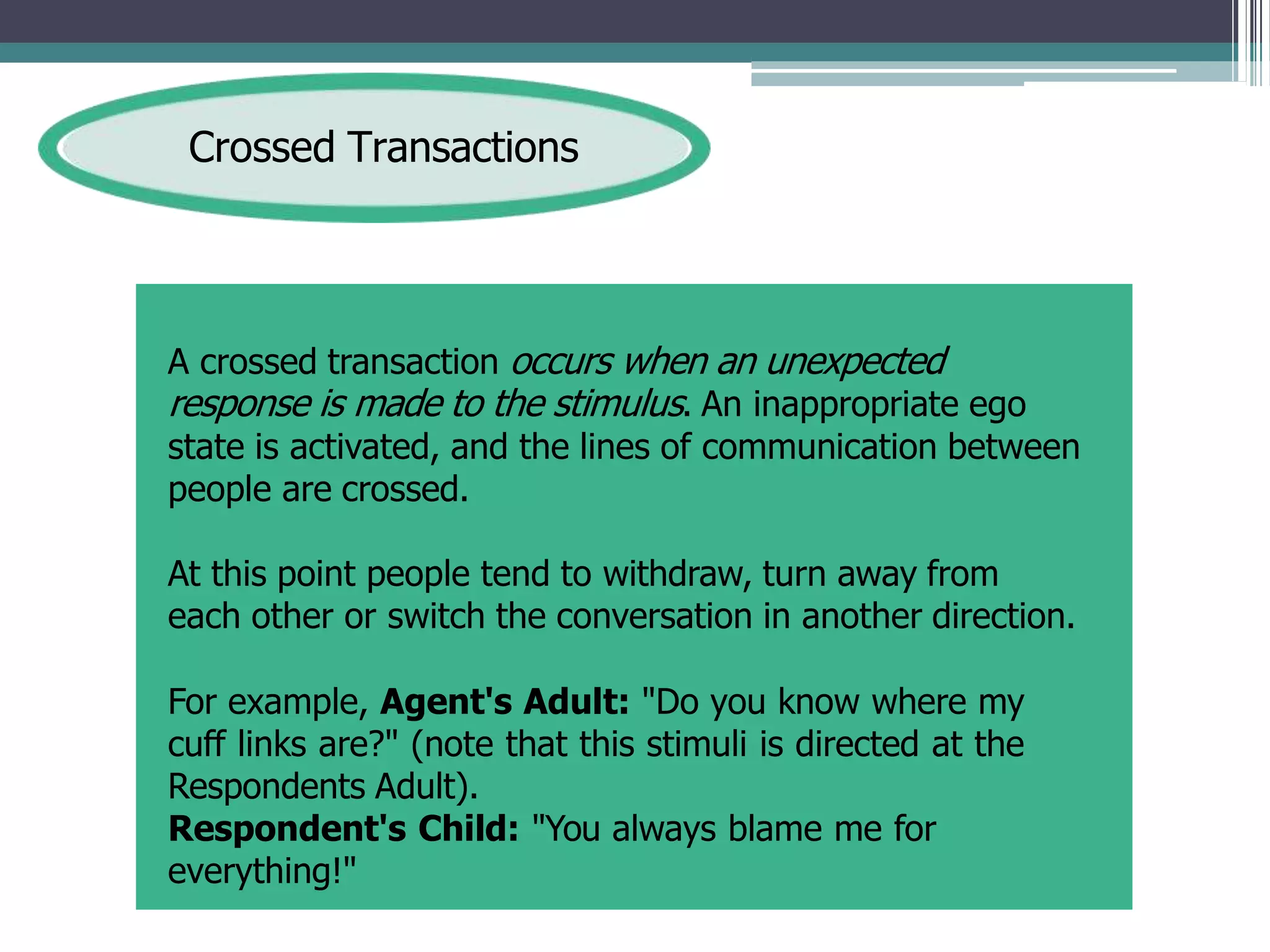 Crossed Transactions
A crossed transaction occurs when an unexpected
response is made to the stimulus. An inappropriate ego
state is activated, and the lines of communication between
people are crossed.
At this point people tend to withdraw, turn away from
each other or switch the conversation in another direction.
For example, Agent's Adult: "Do you know where my
cuff links are?" (note that this stimuli is directed at the
Respondents Adult).
Respondent's Child: "You always blame me for
everything!"
 