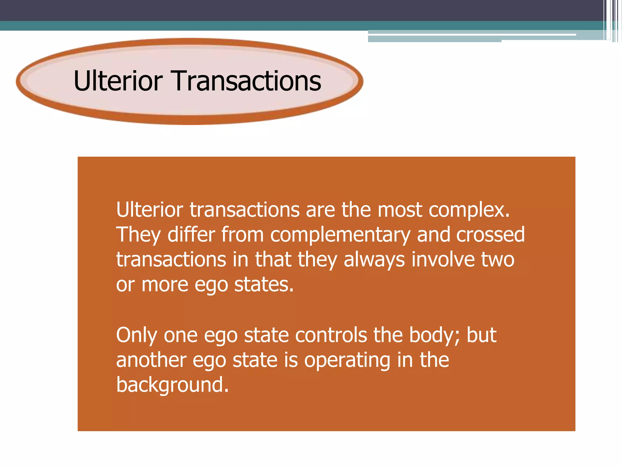 Ulterior Transactions
Ulterior transactions are the most complex.
They differ from complementary and crossed
transactions in that they always involve two
or more ego states.
Only one ego state controls the body; but
another ego state is operating in the
background.
 