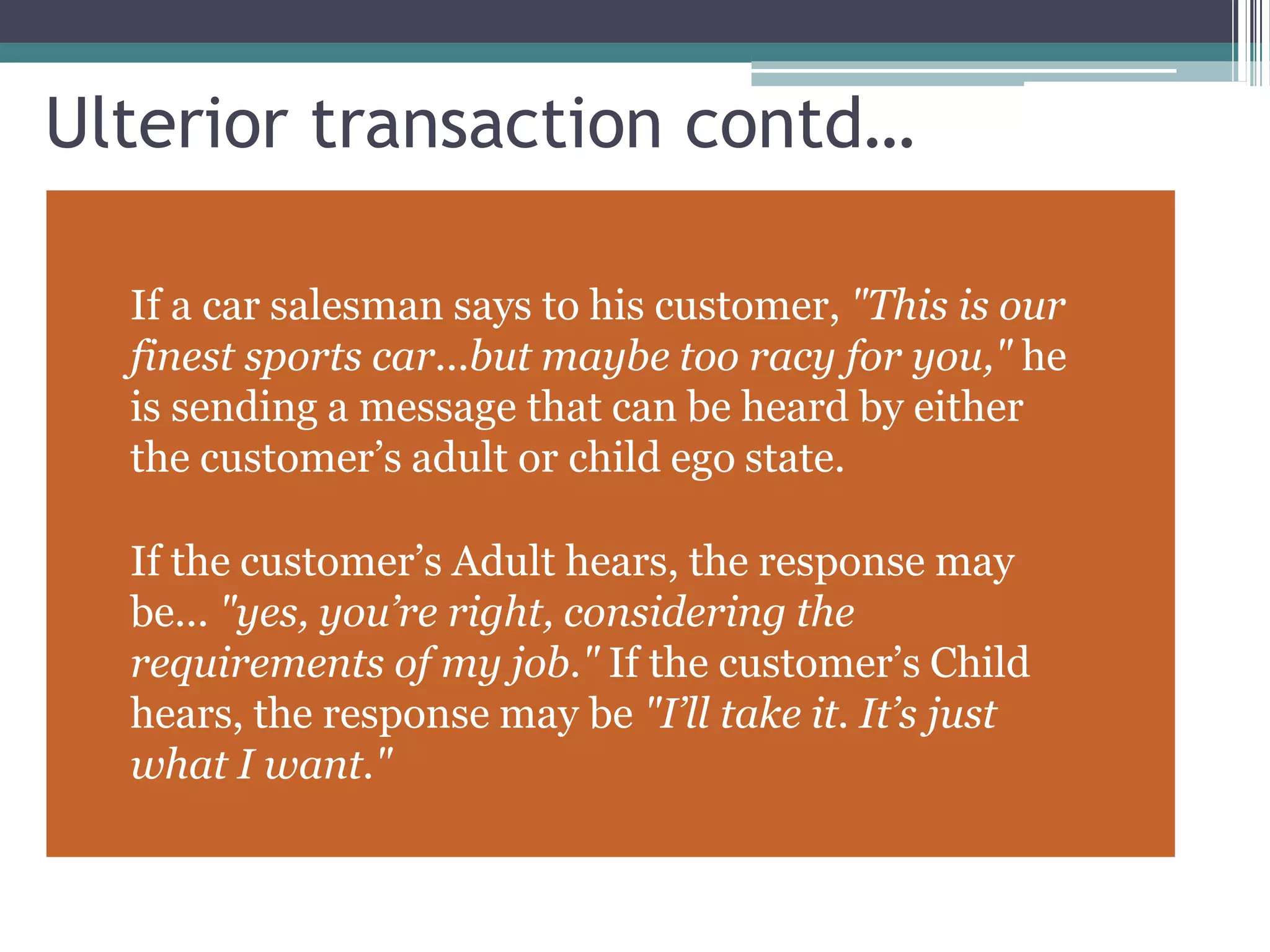 Ulterior transaction contd…
If a car salesman says to his customer, "This is our
finest sports car...but maybe too racy for you," he
is sending a message that can be heard by either
the customer’s adult or child ego state.
If the customer’s Adult hears, the response may
be... "yes, you’re right, considering the
requirements of my job." If the customer’s Child
hears, the response may be "I’ll take it. It’s just
what I want."
 