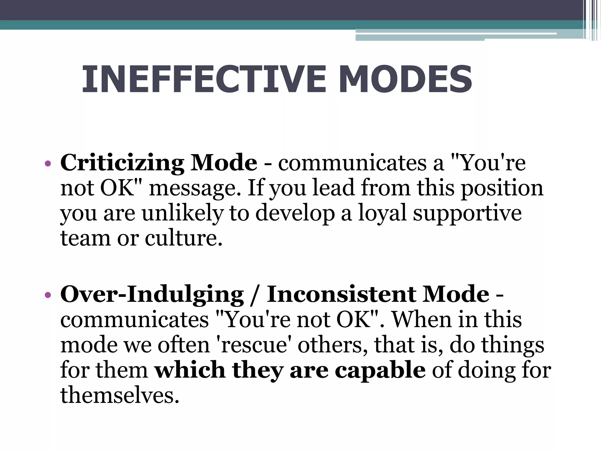 INEFFECTIVE MODES
• Criticizing Mode - communicates a "You're
not OK" message. If you lead from this position
you are unlikely to develop a loyal supportive
team or culture.
• Over-Indulging / Inconsistent Mode -
communicates "You're not OK". When in this
mode we often 'rescue' others, that is, do things
for them which they are capable of doing for
themselves.
 