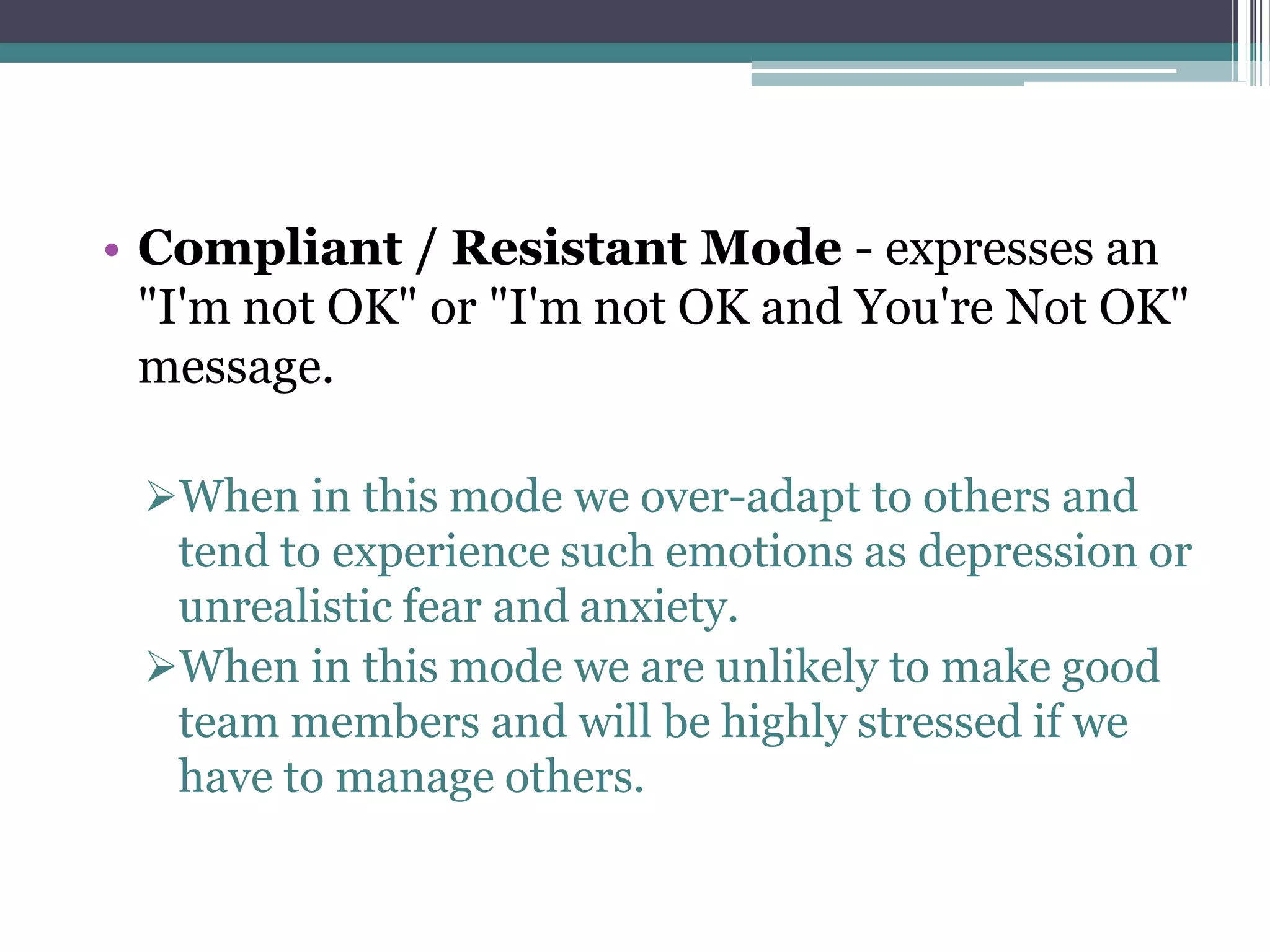 • Compliant / Resistant Mode - expresses an
"I'm not OK" or "I'm not OK and You're Not OK"
message.
When in this mode we over-adapt to others and
tend to experience such emotions as depression or
unrealistic fear and anxiety.
When in this mode we are unlikely to make good
team members and will be highly stressed if we
have to manage others.
 
