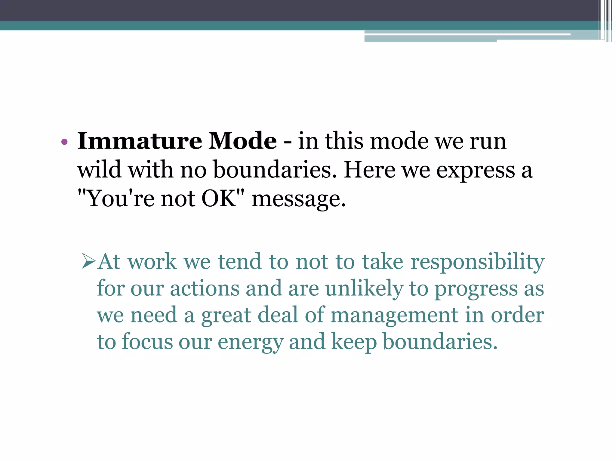 • Immature Mode - in this mode we run
wild with no boundaries. Here we express a
"You're not OK" message.
At work we tend to not to take responsibility
for our actions and are unlikely to progress as
we need a great deal of management in order
to focus our energy and keep boundaries.
 