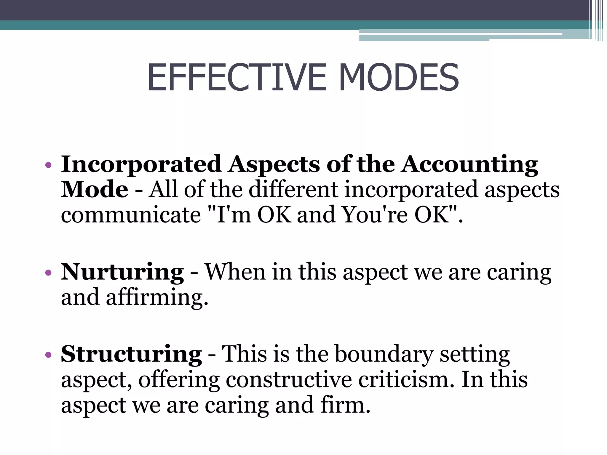 EFFECTIVE MODES
• Incorporated Aspects of the Accounting
Mode - All of the different incorporated aspects
communicate "I'm OK and You're OK".
• Nurturing - When in this aspect we are caring
and affirming.
• Structuring - This is the boundary setting
aspect, offering constructive criticism. In this
aspect we are caring and firm.
 