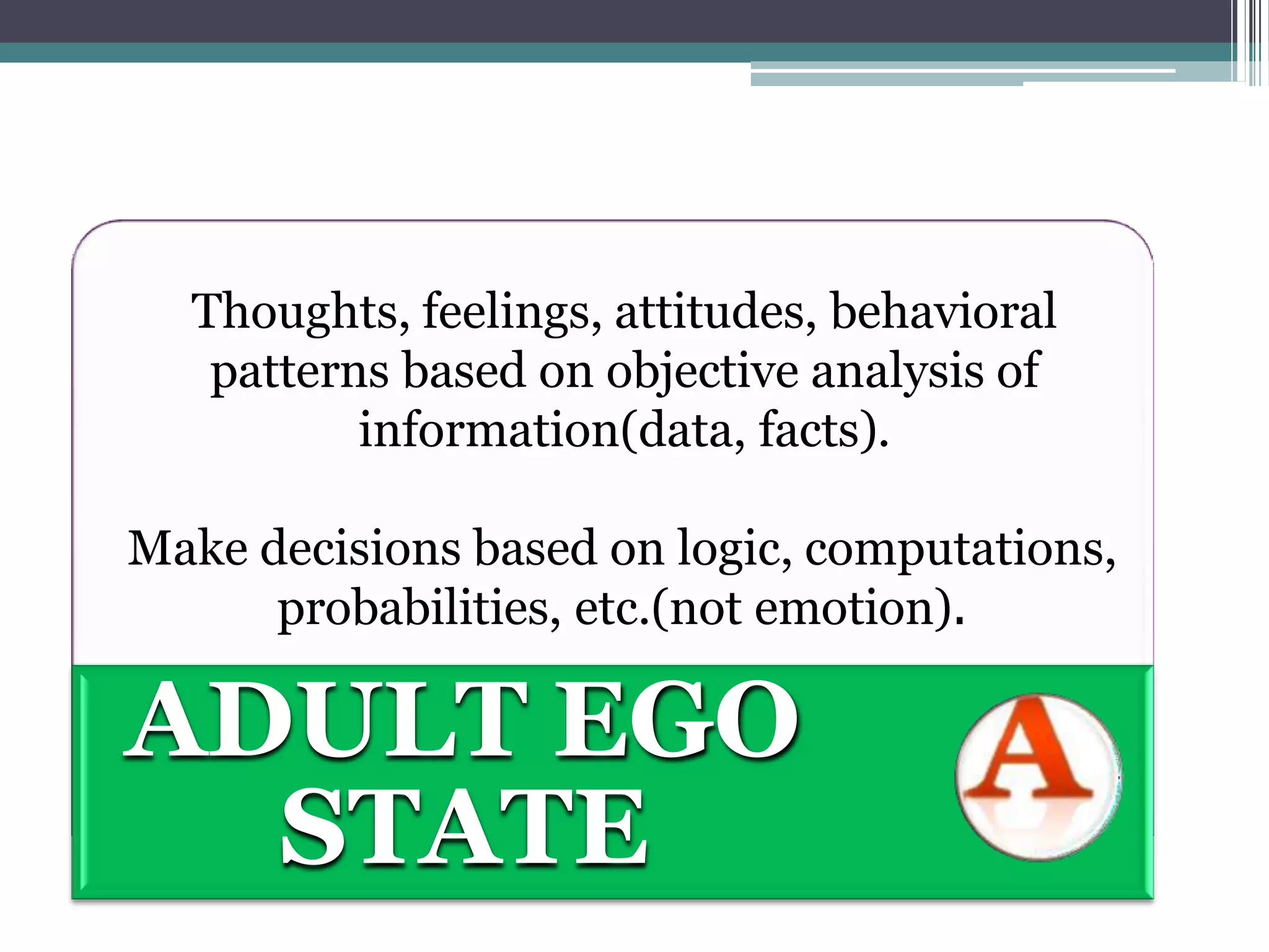 Thoughts, feelings, attitudes, behavioral
patterns based on objective analysis of
information(data, facts).
Make decisions based on logic, computations,
probabilities, etc.(not emotion).
ADULT EGO
STATE
 