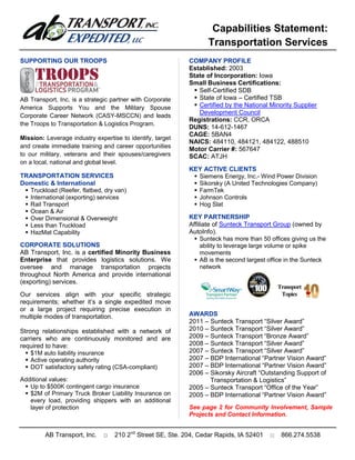 Capabilities Statement:
                                                                   Transportation Services
SUPPORTING OUR TROOPS                                       COMPANY PROFILE
                                                            Established: 2003
                                                            State of Incorporation: Iowa
                                                            Small Business Certifications:
                                                              Self-Certified SDB
AB Transport, Inc. is a strategic partner with Corporate      State of Iowa – Certified TSB
America Supports You and the Military Spouse                  Certified by the National Minority Supplier
Corporate Career Network (CASY-MSCCN) and leads
                                                               Development Council
                                                            Registrations: CCR, ORCA
the Troops to Transportation & Logistics Program.
                                                            DUNS: 14-612-1467
                                                            CAGE: 5BAN4
Mission: Leverage industry expertise to identify, target
                                                            NAICS: 484110, 484121, 484122, 488510
and create immediate training and career opportunities
                                                            Motor Carrier #: 567647
to our military, veterans and their spouses/caregivers      SCAC: ATJH
on a local, national and global level.
                                                            KEY ACTIVE CLIENTS
TRANSPORTATION SERVICES                                       Siemens Energy, Inc.- Wind Power Division
Domestic & International                                      Sikorsky (A United Technologies Company)
  Truckload (Reefer, flatbed, dry van)                       FarmTek
  International (exporting) services                         Johnson Controls
  Rail Transport                                             Hog Slat
  Ocean & Air
  Over Dimensional & Overweight                            KEY PARTNERSHIP
  Less than Truckload                                      Affiliate of Sunteck Transport Group (owned by
  HazMat Capability                                        AutoInfo).
                                                               Sunteck has more than 50 offices giving us the
CORPORATE SOLUTIONS                                              ability to leverage large volume or spike
AB Transport, Inc. is a certified Minority Business              movements
Enterprise that provides logistics solutions. We               AB is the second largest office in the Sunteck
oversee and manage transportation projects                       network
throughout North America and provide international
(exporting) services.
Our services align with your specific strategic
requirements; whether it’s a single expedited move
or a large project requiring precise execution in
multiple modes of transportation.                           AWARDS
                                                            2011 – Sunteck Transport “Silver Award”
Strong relationships established with a network of          2010 – Sunteck Transport “Silver Award”
carriers who are continuously monitored and are             2009 – Sunteck Transport “Bronze Award”
required to have:                                           2008 – Sunteck Transport “Silver Award”
   $1M auto liability insurance                            2007 – Sunteck Transport “Silver Award”
   Active operating authority                              2007 – BDP International “Partner Vision Award”
   DOT satisfactory safety rating (CSA-compliant)          2007 – BDP International “Partner Vision Award”
                                                            2006 – Sikorsky Aircraft “Outstanding Support of
Additional values:                                                 Transportation & Logistics”
  Up to $500K contingent cargo insurance                   2005 – Sunteck Transport “Office of the Year”
  $2M of Primary Truck Broker Liability Insurance on       2005 – BDP International “Partner Vision Award”
   every load, providing shippers with an additional
   layer of protection                                      See page 2 for Community Involvement, Sample
                                                            Projects and Contact Information.


         AB Transport, Inc.    □   210 2nd Street SE, Ste. 204, Cedar Rapids, IA 52401   □   866.274.5538
 