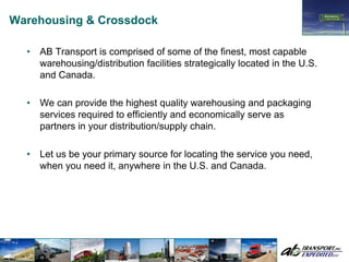 Warehousing & Crossdock

  •   AB Transport is comprised of some of the finest, most capable
      warehousing/distribution facilities strategically located in the U.S.
      and Canada.

  •   We can provide the highest quality warehousing and packaging
      services required to efficiently and economically serve as
      partners in your distribution/supply chain.

  •   Let us be your primary source for locating the service you need,
      when you need it, anywhere in the U.S. and Canada.
 