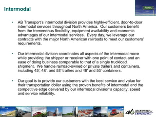 Intermodal

  •   AB Transport’s intermodal division provides highly-efficient, door-to-door
      intermodal services throughout North America. Our customers benefit
      from the tremendous flexibility, equipment availability and economic
      advantages of our intermodal services. Every day, we leverage our
      contracts with the major North American railroads to meet our customers’
      requirements.

  •   Our intermodal division coordinates all aspects of the intermodal move
      while providing the shipper or receiver with one point of contact and an
      ease of doing business comparable to that of a single truckload
      shipment. We handle railroad-owned or private trailers and containers,
      including 45', 48', and 53' trailers and 48' and 53' containers.

  •   Our goal is to provide our customers with the best service and value for
      their transportation dollar using the proven benefits of intermodal and the
      competitive edge delivered by our intermodal division's capacity, speed
      and service reliability.
 