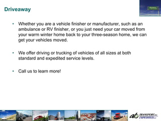 Driveaway

  •   Whether you are a vehicle finisher or manufacturer, such as an
      ambulance or RV finisher, or you just need your car moved from
      your warm winter home back to your three-season home, we can
      get your vehicles moved.

  •   We offer driving or trucking of vehicles of all sizes at both
      standard and expedited service levels.

  •   Call us to learn more!
 