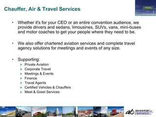 Chauffer, Air & Travel Services

   •   Whether it's for your CEO or an entire convention audience, we
       provide drivers and sedans, limousines, SUVs, vans, mini-buses
       and motor coaches to get your people where they need to be.

   •   We also offer chartered aviation services and complete travel
       agency solutions for meetings and events of any size.

   •   Supporting:
          Private Aviation
          Corporate Travel
          Meetings & Events
          Finance
          Travel Agents
          Certified Vehicles & Chauffers
          Meet & Greet Services
 